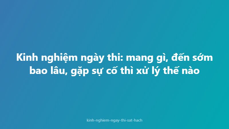 Kinh nghiệm ngày thi: mang gì, đến sớm bao lâu, gặp sự cố thì xử lý thế nào