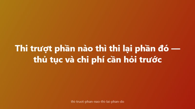 Thi trượt phần nào thì thi lại phần đó — thủ tục và chi phí cần hỏi trước
