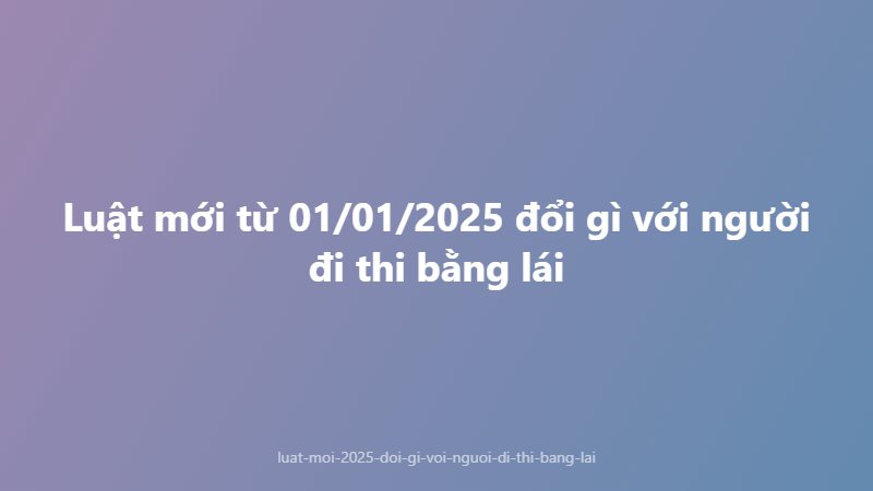 Luật mới từ 01/01/2025 đổi gì với người đi thi bằng lái